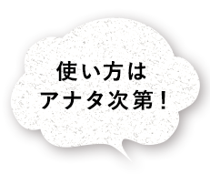 使い方はアナタ次第！